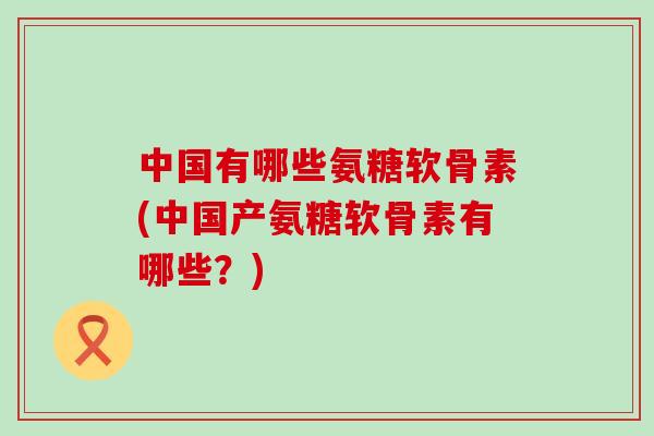 中国有哪些氨糖软骨素(中国产氨糖软骨素有哪些？)