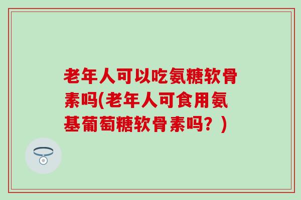 老年人可以吃氨糖软骨素吗(老年人可食用氨基葡萄糖软骨素吗？)