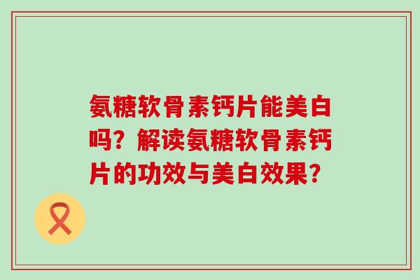 氨糖软骨素钙片能美白吗?解读氨糖软骨素钙片的功效与美白效果? 氨糖软骨素钙片能美白吗?解读氨糖软骨素钙片的功效与美白效果?
