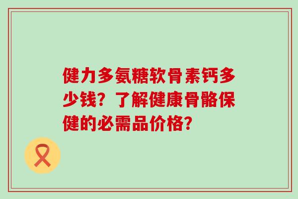 健力多氨糖软骨素钙多少钱?了解健康骨骼保健的必需品价格? 健力多氨糖软骨素钙多少钱?了解健康骨骼保健的必需品价格?