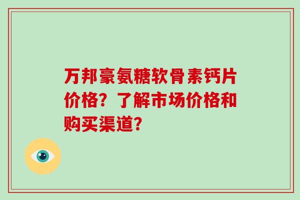 万邦豪氨糖软骨素钙片价格?了解市场价格和购买渠道? 万邦豪氨糖软骨素钙片价格?了解市场价格和购买渠道?