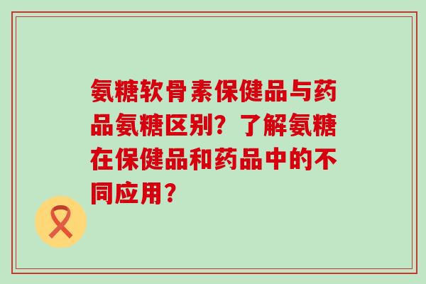 氨糖软骨素保健品与药品氨糖区别?了解氨糖在保健品和药品中的不同应用? 氨糖软骨素保健品与药品氨糖区别?了解氨糖在保健品和药品中的不同应用?