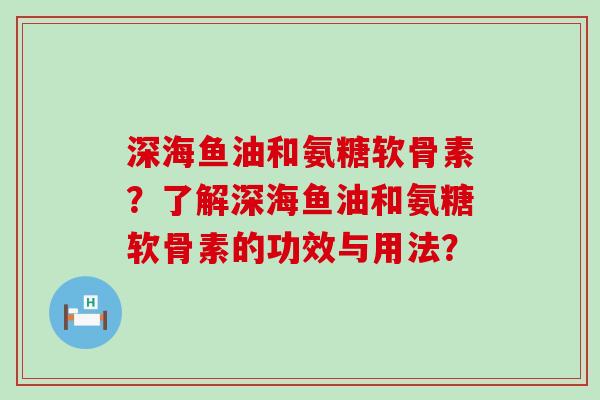 深海鱼油和氨糖软骨素?了解深海鱼油和氨糖软骨素的功效与用法? 深海鱼油和氨糖软骨素?了解深海鱼油和氨糖软骨素的功效与用法?