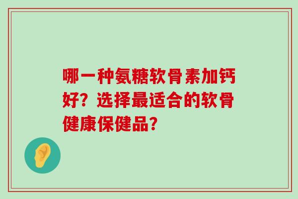 哪一种氨糖软骨素加钙好？选择适合的软骨健康保健品？