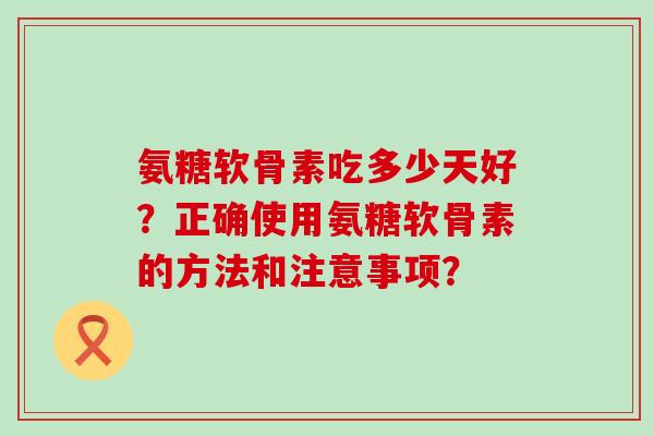 氨糖软骨素吃多少天好?正确使用氨糖软骨素的方法和注意事项? 氨糖软骨素吃多少天好?正确使用氨糖软骨素的方法和注意事项?