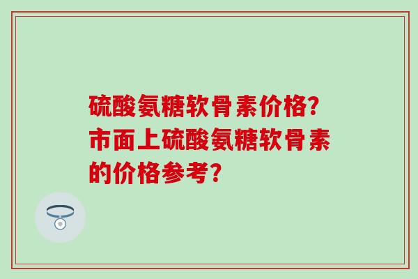 硫酸氨糖软骨素价格?市面上硫酸氨糖软骨素的价格参考? 硫酸氨糖软骨素价格?市面上硫酸氨糖软骨素的价格参考?