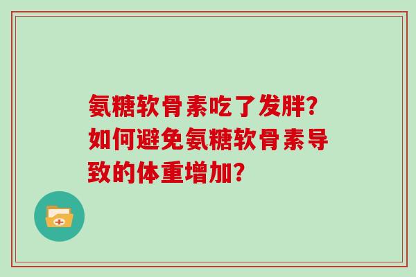 氨糖软骨素吃了发胖?如何避免氨糖软骨素导致的体重增加? 氨糖软骨素吃了发胖?如何避免氨糖软骨素导致的体重增加?