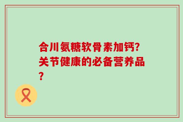 合川氨糖软骨素加钙?关节健康的必备营养品? 合川氨糖软骨素加钙?关节健康的必备营养品?