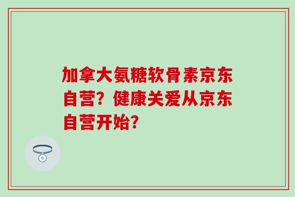 加拿大氨糖软骨素京东自营?健康关爱从京东自营开始? 加拿大氨糖软骨素京东自营?健康关爱从京东自营开始?