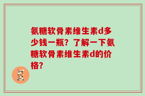 氨糖软骨素维生素d多少钱一瓶?了解一下氨糖软骨素维生素d的价格? 氨糖软骨素维生素d多少钱一瓶?了解一下氨糖软骨素维生素d的价格?