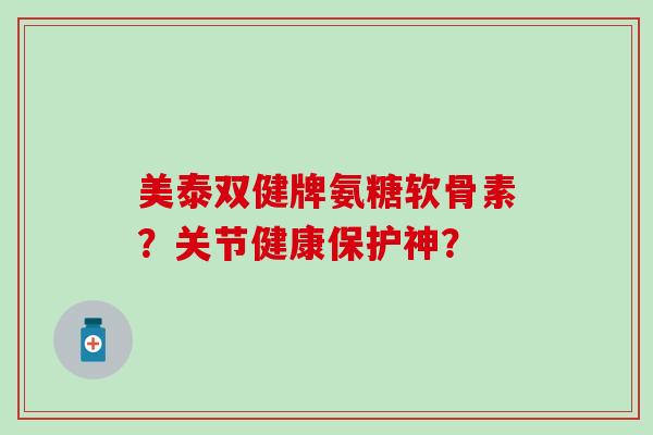 美泰双健牌氨糖软骨素？关节健康保护神？