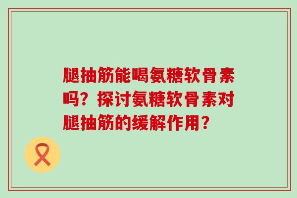 腿抽筋能喝氨糖软骨素吗?探讨氨糖软骨素对腿抽筋的缓解作用? 腿抽筋能喝氨糖软骨素吗?探讨氨糖软骨素对腿抽筋的缓解作用?
