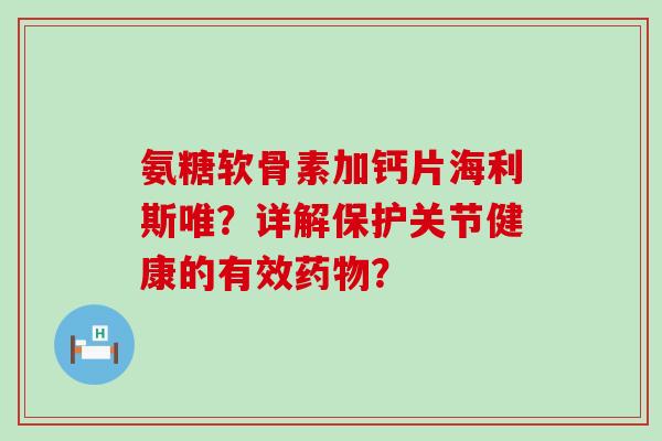 氨糖软骨素加钙片海利斯唯?详解保护关节健康的有效? 氨糖软骨素加钙片海利斯唯?详解保护关节健康的有效?