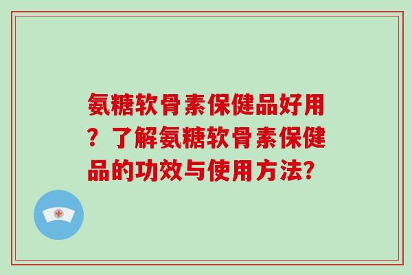 氨糖软骨素保健品好用？了解氨糖软骨素保健品的功效与使用方法？