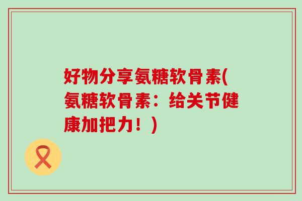 好物分享氨糖软骨素(氨糖软骨素:给关节健康加把力!) 好物分享氨糖软骨素(氨糖软骨素:给关节健康加把力!)