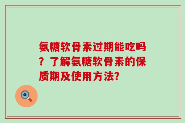 氨糖软骨素过期能吃吗?了解氨糖软骨素的保质期及使用方法? 氨糖软骨素过期能吃吗?了解氨糖软骨素的保质期及使用方法?