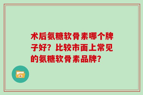 术后氨糖软骨素哪个牌子好？比较市面上常见的氨糖软骨素品牌？