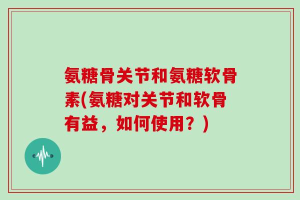 氨糖骨关节和氨糖软骨素(氨糖对关节和软骨有益，如何使用？)