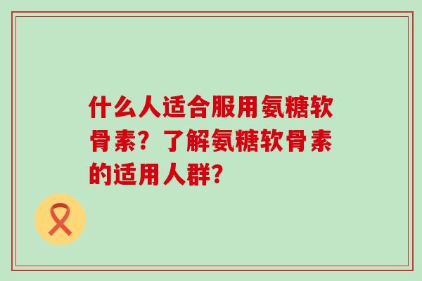 什么人适合服用氨糖软骨素?了解氨糖软骨素的适用人群? 什么人适合服用氨糖软骨素?了解氨糖软骨素的适用人群?