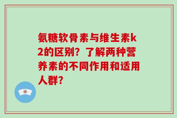 氨糖软骨素与维生素k2的区别?了解两种营养素的不同作用和适用人群? 氨糖软骨素与维生素k2的区别?了解两种营养素的不同作用和适用人群?