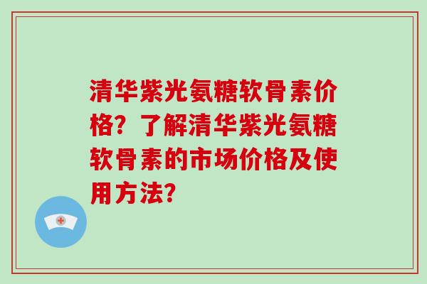清华紫光氨糖软骨素价格？了解清华紫光氨糖软骨素的市场价格及使用方法？