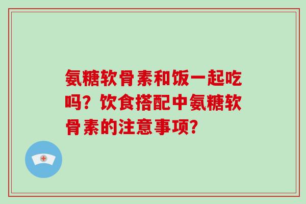 氨糖软骨素和饭一起吃吗?饮食搭配中氨糖软骨素的注意事项? 氨糖软骨素和饭一起吃吗?饮食搭配中氨糖软骨素的注意事项?
