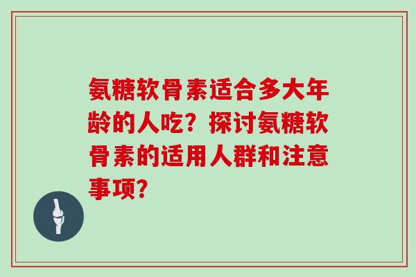 氨糖软骨素适合多大年龄的人吃?探讨氨糖软骨素的适用人群和注意事项? 氨糖软骨素适合多大年龄的人吃?探讨氨糖软骨素的适用人群和注意事项?