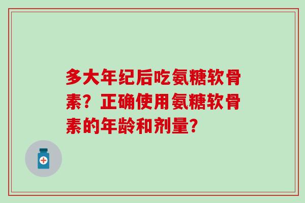 多大年纪后吃氨糖软骨素?正确使用氨糖软骨素的年龄和剂量? 多大年纪后吃氨糖软骨素?正确使用氨糖软骨素的年龄和剂量?
