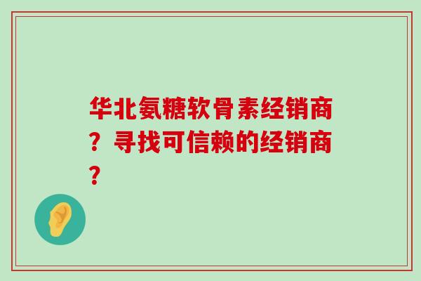 华北氨糖软骨素经销商?寻找可信赖的经销商? 华北氨糖软骨素经销商?寻找可信赖的经销商?