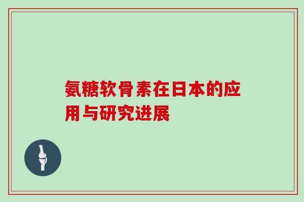 氨糖软骨素在日本的应用与研究进展 氨糖软骨素在日本的应用与研究进展