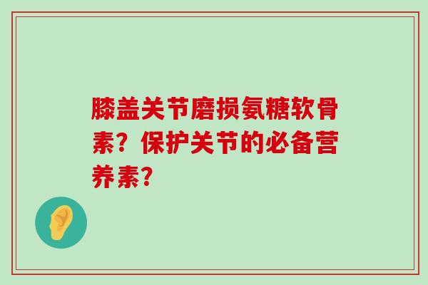 膝盖关节磨损氨糖软骨素?保护关节的必备营养素? 膝盖关节磨损氨糖软骨素?保护关节的必备营养素?