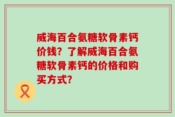 威海百合氨糖软骨素钙价钱?了解威海百合氨糖软骨素钙的价格和购买方式? 威海百合氨糖软骨素钙价钱?了解威海百合氨糖软骨素钙的价格和购买方式?