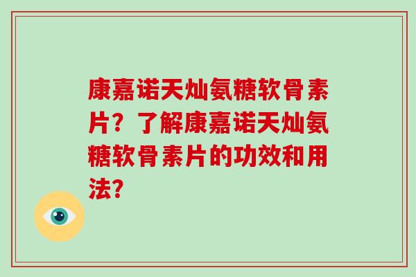 康嘉诺天灿氨糖软骨素片?了解康嘉诺天灿氨糖软骨素片的功效和用法? 康嘉诺天灿氨糖软骨素片?了解康嘉诺天灿氨糖软骨素片的功效和用法?