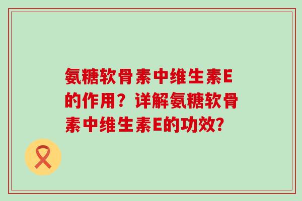 氨糖软骨素中维生素E的作用?详解氨糖软骨素中维生素E的功效? 氨糖软骨素中维生素E的作用?详解氨糖软骨素中维生素E的功效?