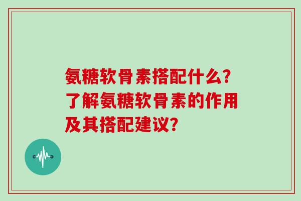 氨糖软骨素搭配什么?了解氨糖软骨素的作用及其搭配建议? 氨糖软骨素搭配什么?了解氨糖软骨素的作用及其搭配建议?