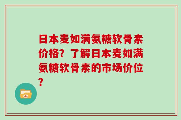 日本麦如满氨糖软骨素价格？了解日本麦如满氨糖软骨素的市场价位？
