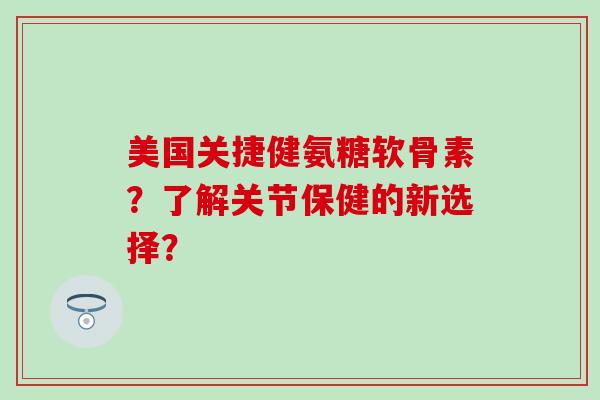 美国关捷健氨糖软骨素？了解关节保健的新选择？