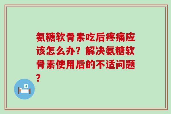 氨糖软骨素吃后应该怎么办？解决氨糖软骨素使用后的不适问题？