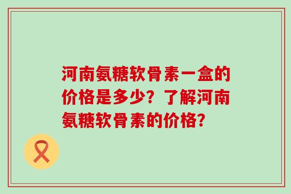 河南氨糖软骨素一盒的价格是多少?了解河南氨糖软骨素的价格? 河南氨糖软骨素一盒的价格是多少?了解河南氨糖软骨素的价格?
