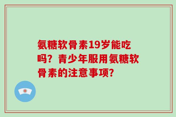 氨糖软骨素19岁能吃吗?青少年服用氨糖软骨素的注意事项? 氨糖软骨素19岁能吃吗?青少年服用氨糖软骨素的注意事项?