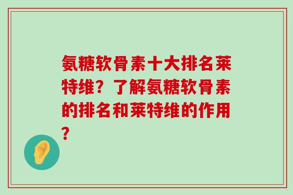 氨糖软骨素十大排名莱特维?了解氨糖软骨素的排名和莱特维的作用? 氨糖软骨素十大排名莱特维?了解氨糖软骨素的排名和莱特维的作用?