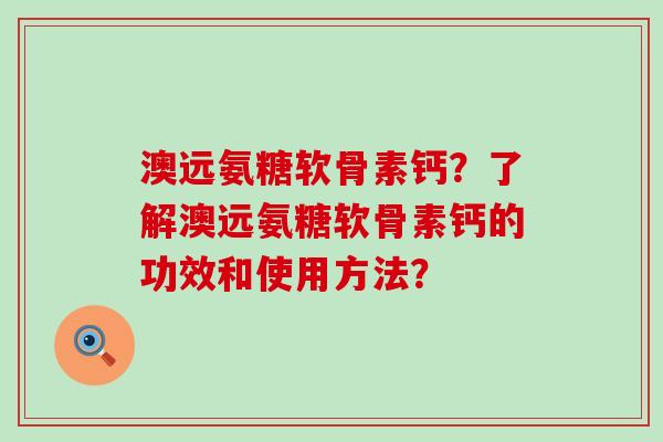 澳远氨糖软骨素钙？了解澳远氨糖软骨素钙的功效和使用方法？