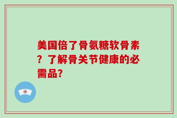美国倍了骨氨糖软骨素?了解骨关节健康的必需品? 美国倍了骨氨糖软骨素?了解骨关节健康的必需品?