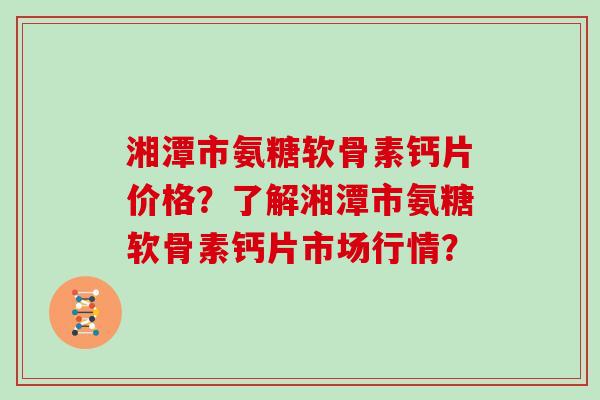 湘潭市氨糖软骨素钙片价格?了解湘潭市氨糖软骨素钙片市场行情? 湘潭市氨糖软骨素钙片价格?了解湘潭市氨糖软骨素钙片市场行情?