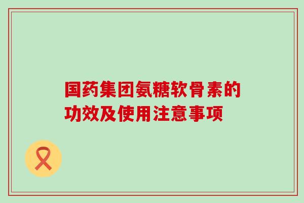 国药集团氨糖软骨素的功效及使用注意事项