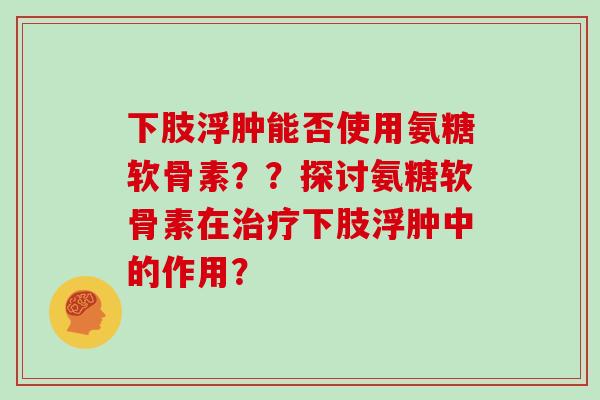 下肢浮肿能否使用氨糖软骨素??探讨氨糖软骨素在下肢浮肿中的作用? 下肢浮肿能否使用氨糖软骨素??探讨氨糖软骨素在下肢浮肿中的作用?