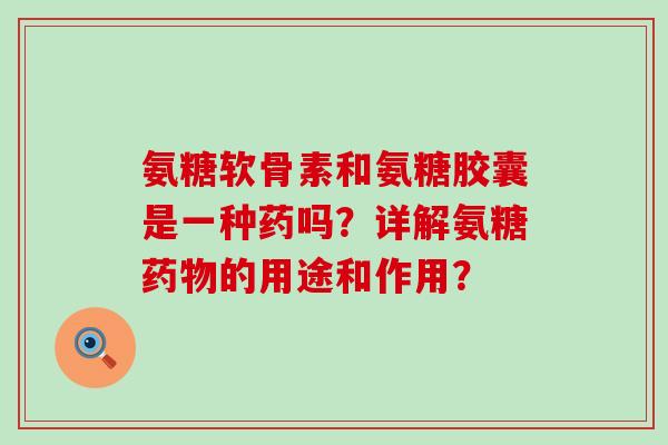 氨糖软骨素和氨糖胶囊是一种药吗？详解氨糖的用途和作用？