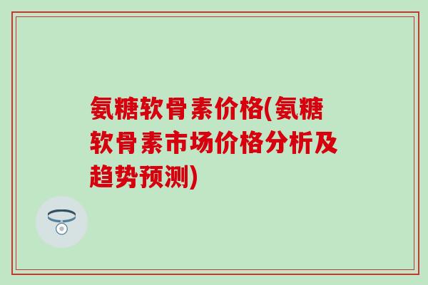 氨糖软骨素价格(氨糖软骨素市场价格分析及趋势预测) 氨糖软骨素价格(氨糖软骨素市场价格分析及趋势预测)