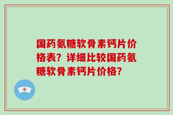 国药氨糖软骨素钙片价格表？详细比较国药氨糖软骨素钙片价格？