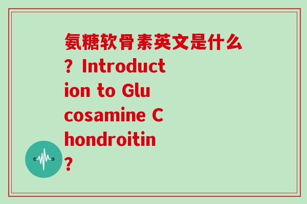 氨糖软骨素英文是什么?Introduction to Glucosamine Chondroitin? 氨糖软骨素英文是什么?Introduction to Glucosamine Chondroitin?